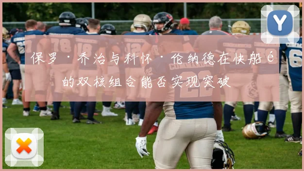 保罗·乔治与科怀·伦纳德在快船队的双核组合能否实现突破