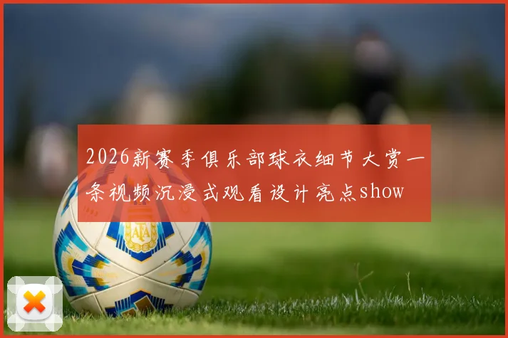 2026新赛季俱乐部球衣细节大赏一条视频沉浸式观看设计亮点show