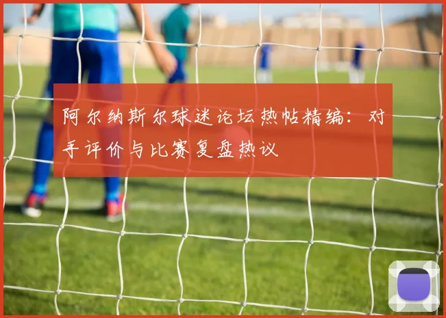 阿尔纳斯尔球迷论坛热帖精编:对手评价与比赛复盘热议