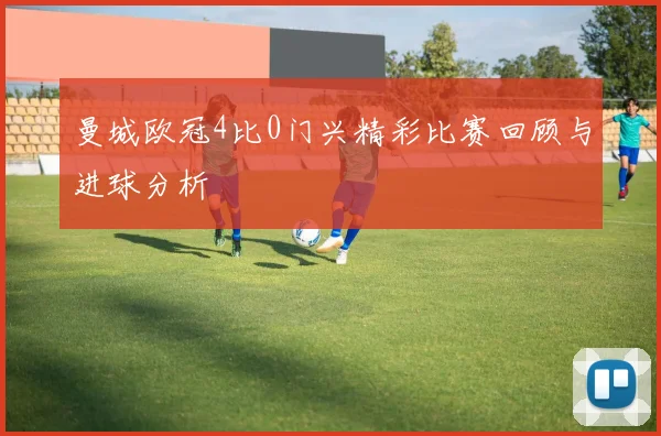 曼城欧冠4比0门兴精彩比赛回顾与进球分析
