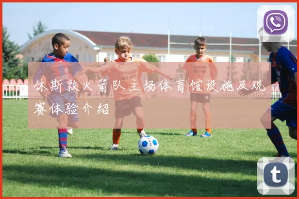 休斯敦火箭队主场体育馆设施及观赛体验介绍